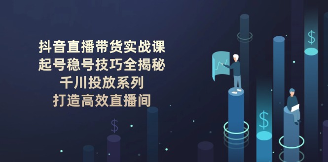（14136期）抖音直播带货实战课：起号稳号技巧全揭秘, 千川投放系列, 打造高效直播间-个人技术分享